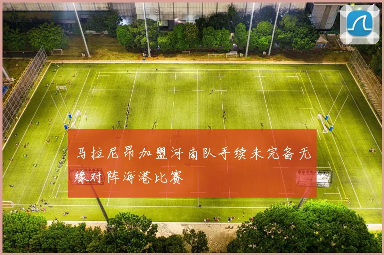 马拉尼昂加盟河南队手续未完备无缘对阵海港比赛